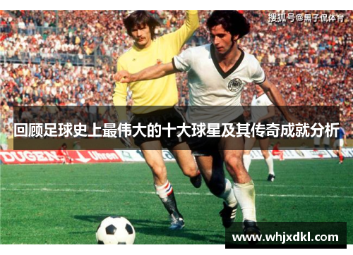 回顾足球史上最伟大的十大球星及其传奇成就分析